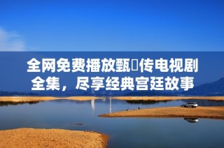 全网免费播放甄嬛传电视剧全集，尽享经典宫廷故事