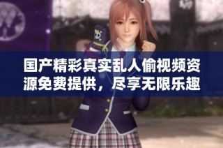国产精彩真实乱人偷视频资源免费提供，尽享无限乐趣与激情体验