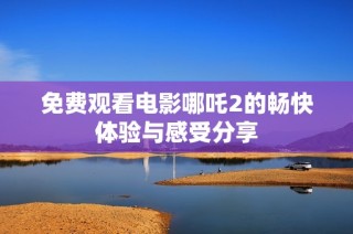 免费观看电影哪吒2的畅快体验与感受分享