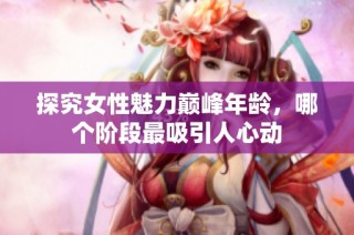 探究女性魅力巅峰年龄，哪个阶段最吸引人心动