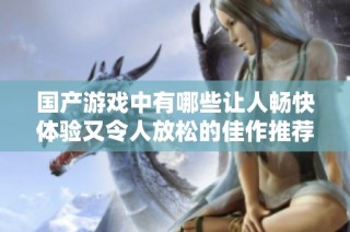国产游戏中有哪些让人畅快体验又令人放松的佳作推荐