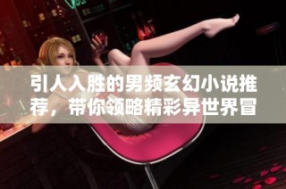 引人入胜的男频玄幻小说推荐，带你领略精彩异世界冒险故事