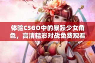 体验CSGO中的暴躁少女角色，高清精彩对战免费观看