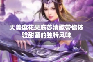 天美麻花果冻苏清歌带你体验甜蜜的独特风味