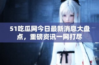 51吃瓜网今日最新消息大盘点，重磅资讯一网打尽