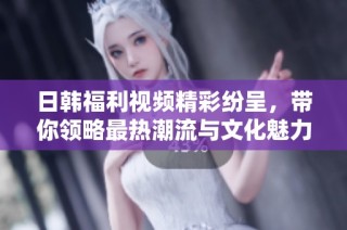 日韩福利视频精彩纷呈，带你领略最热潮流与文化魅力