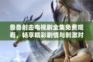 鲁鲁射击电视剧全集免费观看，畅享精彩剧情与刺激对战