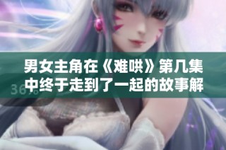 男女主角在《难哄》第几集中终于走到了一起的故事解析
