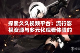 探索久久视频平台：流行影视资源与多元化观看体验的完美结合