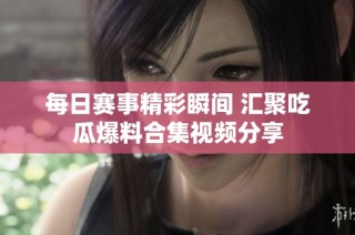 每日赛事精彩瞬间 汇聚吃瓜爆料合集视频分享