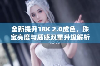 全新提升18K 2.0成色，珠宝亮度与质感双重升级解析