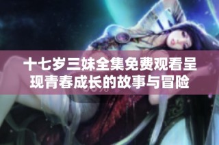 十七岁三妹全集免费观看呈现青春成长的故事与冒险