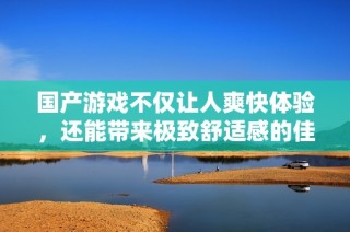 国产游戏不仅让人爽快体验，还能带来极致舒适感的佳作推荐