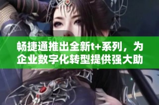 畅捷通推出全新t+系列，为企业数字化转型提供强大助力