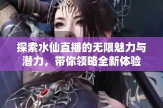 探索水仙直播的无限魅力与潜力，带你领略全新体验
