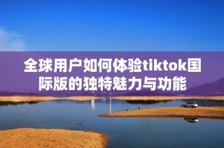 全球用户如何体验tiktok国际版的独特魅力与功能