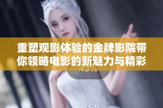 重塑观影体验的金牌影院带你领略电影的新魅力与精彩