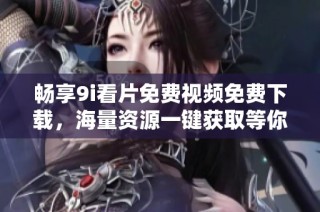 畅享9i看片免费视频免费下载，海量资源一键获取等你来体验
