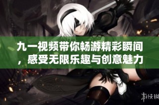 九一视频带你畅游精彩瞬间，感受无限乐趣与创意魅力