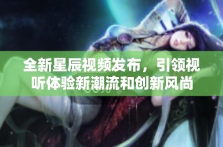 全新星辰视频发布，引领视听体验新潮流和创新风尚