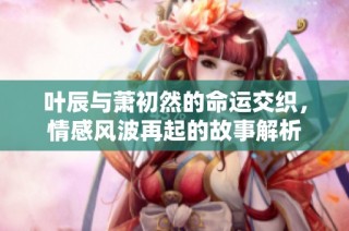 叶辰与萧初然的命运交织，情感风波再起的故事解析