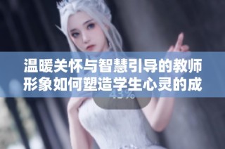 温暖关怀与智慧引导的教师形象如何塑造学生心灵的成长之路