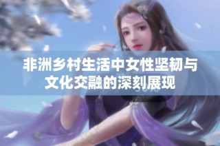非洲乡村生活中女性坚韧与文化交融的深刻展现