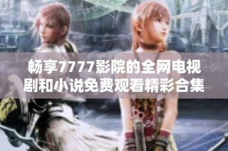 畅享7777影院的全网电视剧和小说免费观看精彩合集