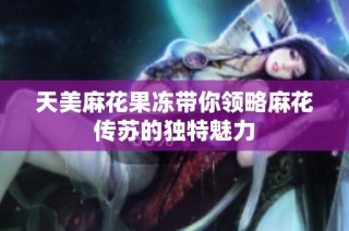 天美麻花果冻带你领略麻花传苏的独特魅力