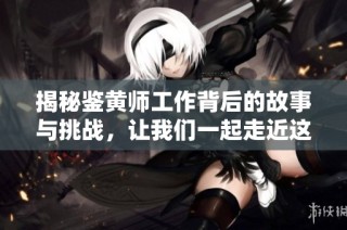 揭秘鉴黄师工作背后的故事与挑战，让我们一起走近这一行业