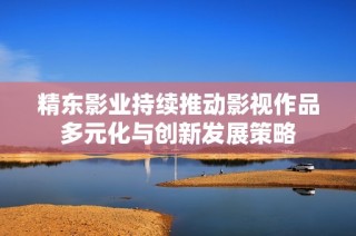 精东影业持续推动影视作品多元化与创新发展策略