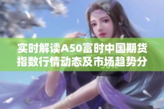 实时解读A50富时中国期货指数行情动态及市场趋势分析