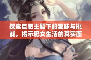 探索巨肥主题下的趣味与挑战，揭示肥女生活的真实面貌与故事