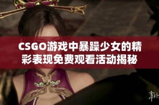 CSGO游戏中暴躁少女的精彩表现免费观看活动揭秘