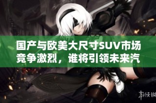 国产与欧美大尺寸SUV市场竞争激烈，谁将引领未来汽车潮流