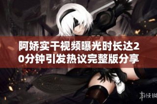 阿娇实干视频曝光时长达20分钟引发热议完整版分享