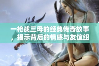 一枪战三母的经典传奇故事，揭示背后的情感与友谊纽带