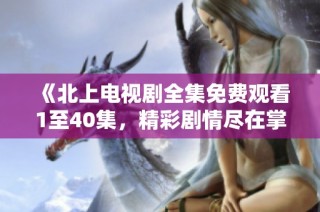 《北上电视剧全集免费观看1至40集，精彩剧情尽在掌握》