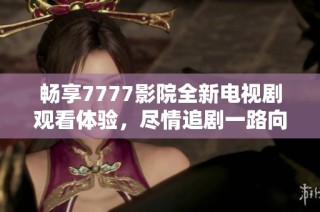 畅享7777影院全新电视剧观看体验，尽情追剧一路向西