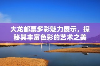 大龙邮票多彩魅力展示，探秘其丰富色彩的艺术之美