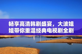 畅享高清韩剧盛宴，大波姐姐带你重温经典电视剧全剧！