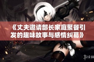 《丈夫邀请部长家庭聚餐引发的趣味故事与感情纠葛》