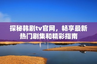 探秘韩剧tv官网，畅享最新热门剧集和精彩指南