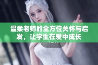温柔老师的全方位关怀与启发，让学生在爱中成长