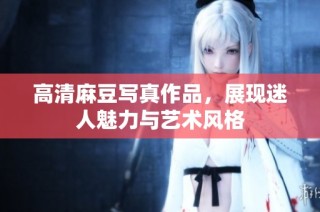 高清麻豆写真作品，展现迷人魅力与艺术风格