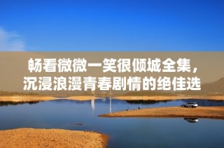 畅看微微一笑很倾城全集，沉浸浪漫青春剧情的绝佳选择