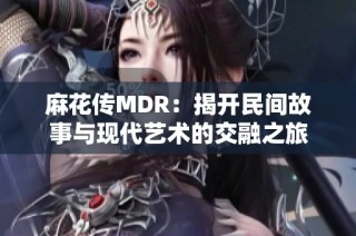 麻花传MDR：揭开民间故事与现代艺术的交融之旅