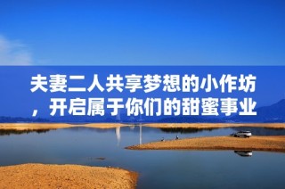 夫妻二人共享梦想的小作坊，开启属于你们的甜蜜事业之旅