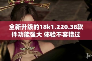 全新升级的18k1.220.38软件功能强大 体验不容错过