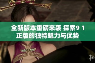 全新版本重磅来袭 探索9 1正版的独特魅力与优势